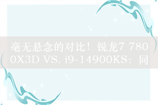 毫无悬念的对比！锐龙7 7800X3D VS. i9-14900KS：同为最强游戏处理器 平台差价7000元