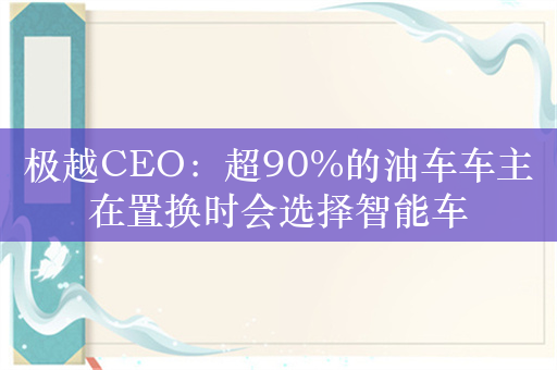 极越CEO：超90%的油车车主在置换时会选择智能车