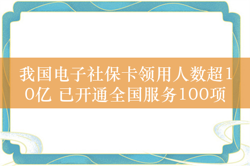 我国电子社保卡领用人数超10亿 已开通全国服务100项