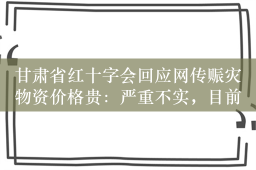 甘肃省红十字会回应网传赈灾物资价格贵：严重不实，目前未发布采购信息