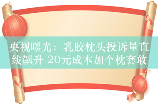 央视曝光：乳胶枕头投诉量直线飙升 20元成本加个枕套敢卖1000元