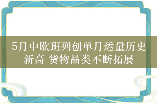 5月中欧班列创单月运量历史新高 货物品类不断拓展