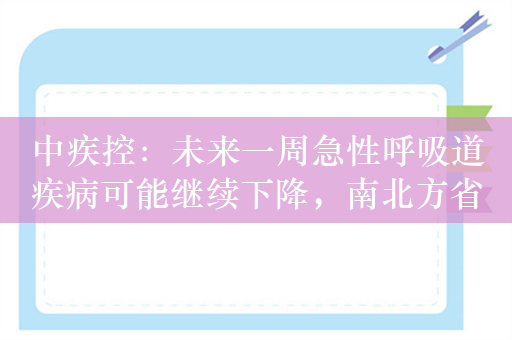 中疾控：未来一周急性呼吸道疾病可能继续下降，南北方省份呼吸道疾病活动差异不明显