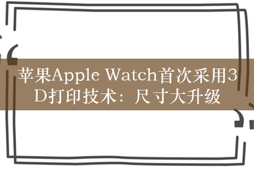 苹果Apple Watch首次采用3D打印技术：尺寸大升级