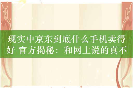 现实中京东到底什么手机卖得好 官方揭秘：和网上说的真不一样