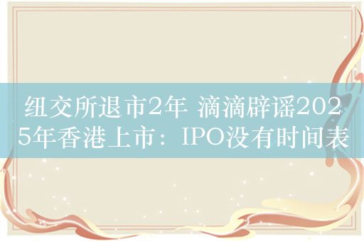 纽交所退市2年 滴滴辟谣2025年香港上市：IPO没有时间表