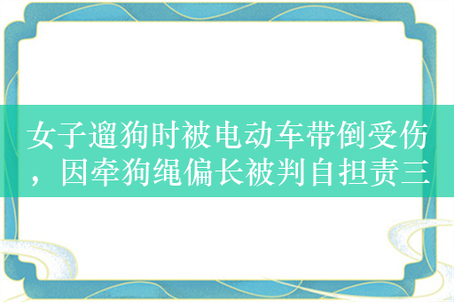 女子遛狗时被电动车带倒受伤，因牵狗绳偏长被判自担责三成