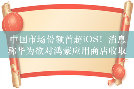 中国市场份额首超iOS！消息称华为欲对鸿蒙应用商店收取20%佣金：比苹果谷歌便宜