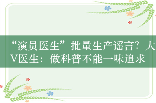 “演员医生”批量生产谣言？大V医生：做科普不能一味追求流量