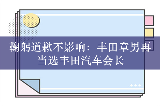 鞠躬道歉不影响：丰田章男再当选丰田汽车会长