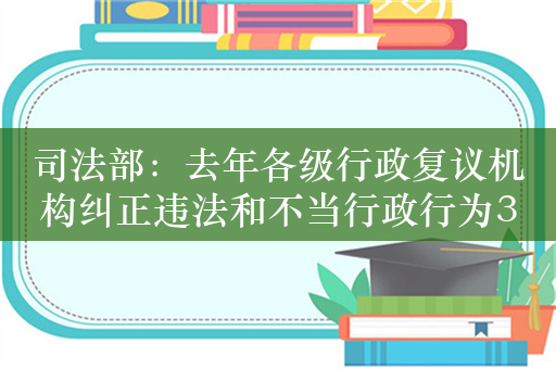 司法部：去年各级行政复议机构纠正违法和不当行政行为3.4万件