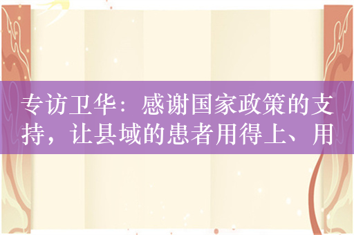 专访卫华：感谢国家政策的支持，让县域的患者用得上、用得起好药