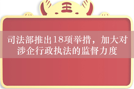 司法部推出18项举措，加大对涉企行政执法的监督力度