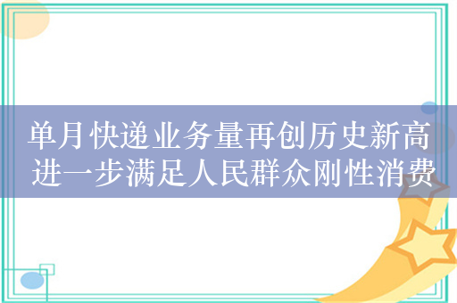 单月快递业务量再创历史新高 进一步满足人民群众刚性消费需求