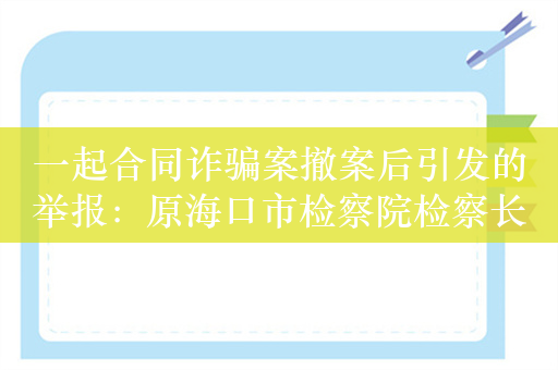 一起合同诈骗案撤案后引发的举报：原海口市检察院检察长被指插手案件，纪委介入