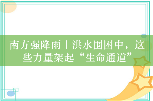 南方强降雨｜洪水围困中，这些力量架起“生命通道”