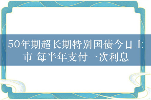 50年期超长期特别国债今日上市 每半年支付一次利息