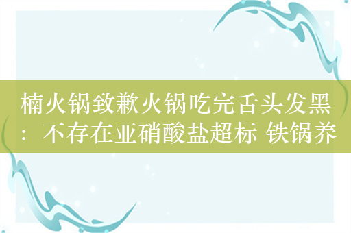 楠火锅致歉火锅吃完舌头发黑：不存在亚硝酸盐超标 铁锅养护不当所致