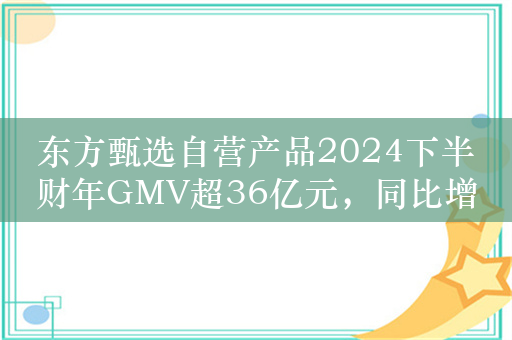 东方甄选自营产品2024下半财年GMV超36亿元，同比增长超108%