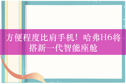 方便程度比肩手机！哈弗H6将搭新一代智能座舱