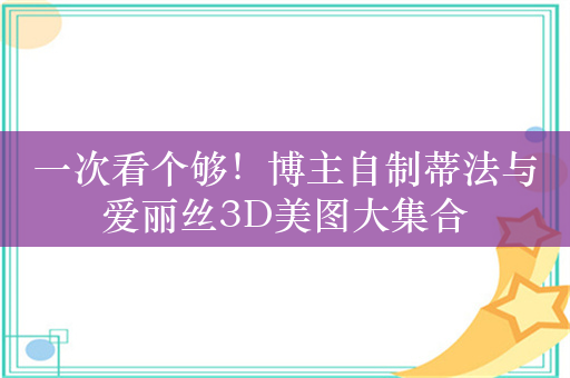 一次看个够！博主自制蒂法与爱丽丝3D美图大集合