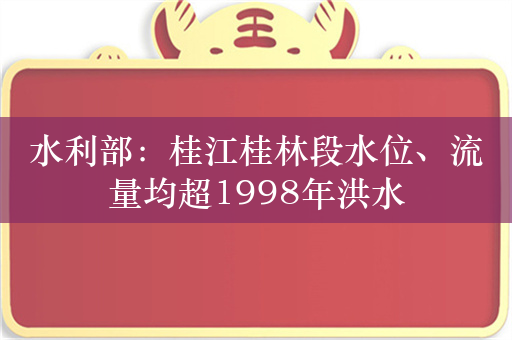 水利部：桂江桂林段水位、流量均超1998年洪水