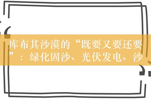 库布其沙漠的“既要又要还要”：绿化固沙、光伏发电、沙漠旅游