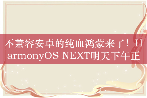 不兼容安卓的纯血鸿蒙来了！HarmonyOS NEXT明天下午正式揭晓