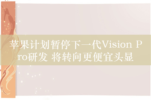 苹果计划暂停下一代Vision Pro研发 将转向更便宜头显