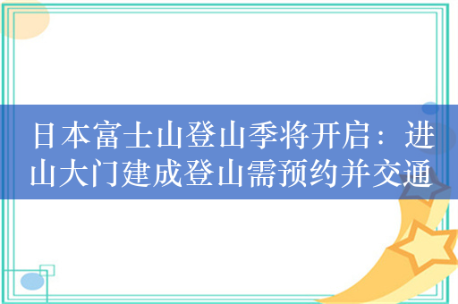 日本富士山登山季将开启：进山大门建成登山需预约并交通行费