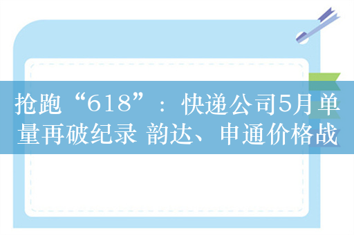 抢跑“618”：快递公司5月单量再破纪录 韵达、申通价格战“刺刀见红”