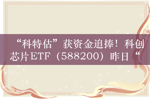 “科特估”获资金追捧！科创芯片ETF（588200）昨日“吸金”约1亿元