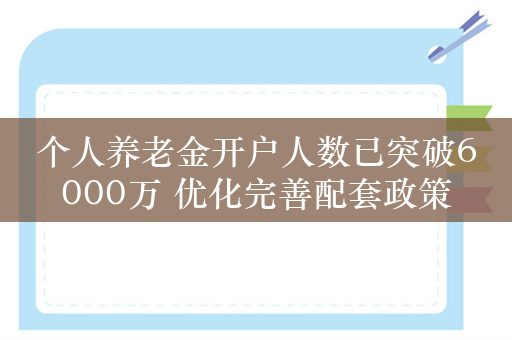 个人养老金开户人数已突破6000万 优化完善配套政策