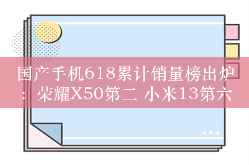 国产手机618累计销量榜出炉：荣耀X50第二 小米13第六