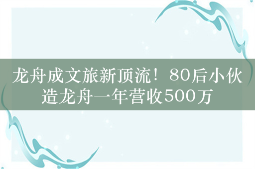 龙舟成文旅新顶流！80后小伙造龙舟一年营收500万