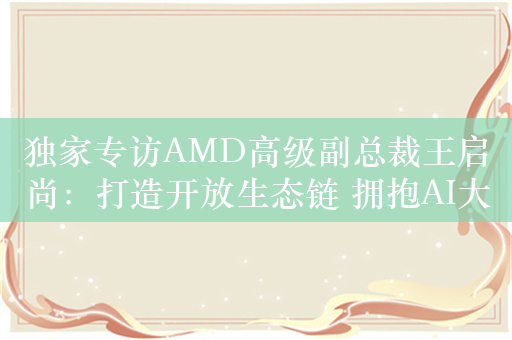 独家专访AMD高级副总裁王启尚：打造开放生态链 拥抱AI大时代