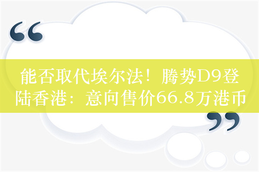 能否取代埃尔法！腾势D9登陆香港：意向售价66.8万港币起