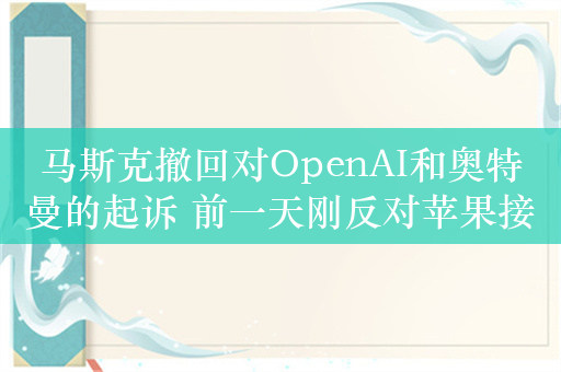 马斯克撤回对OpenAI和奥特曼的起诉 前一天刚反对苹果接入GPT