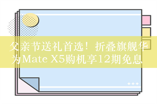 父亲节送礼首选！折叠旗舰华为Mate X5购机享12期免息 还送价值999元的HUAWEI Care+