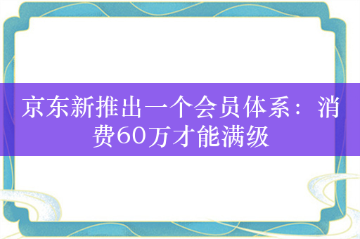 京东新推出一个会员体系：消费60万才能满级