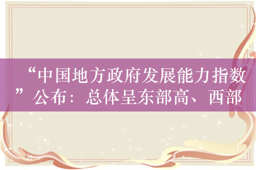 “中国地方政府发展能力指数”公布：总体呈东部高、西部低