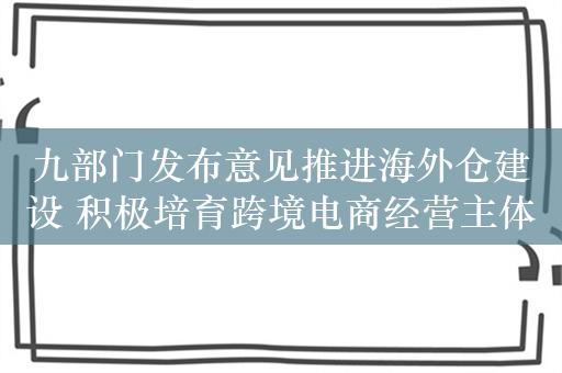 九部门发布意见推进海外仓建设 积极培育跨境电商经营主体