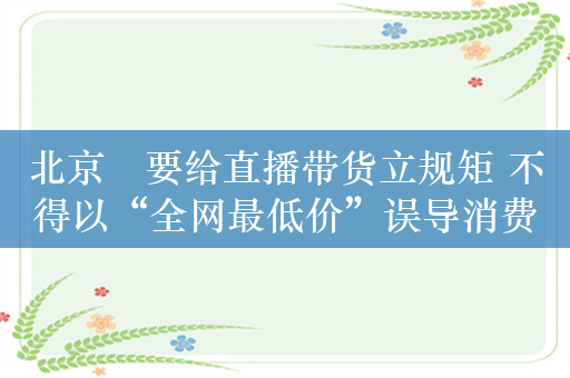 北京​要给直播带货立规矩 不得以“全网最低价”误导消费者