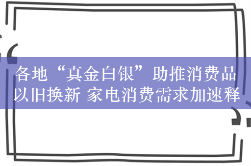 各地“真金白银”助推消费品以旧换新 家电消费需求加速释放