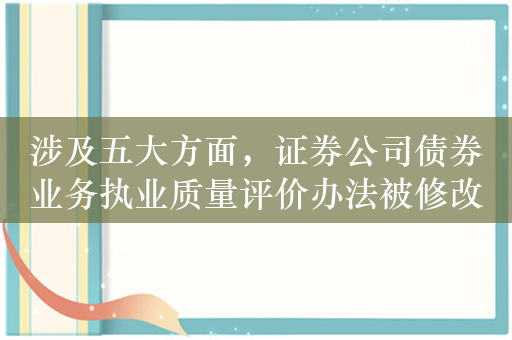 涉及五大方面，证券公司债券业务执业质量评价办法被修改，今年来多家大型券商遭罚