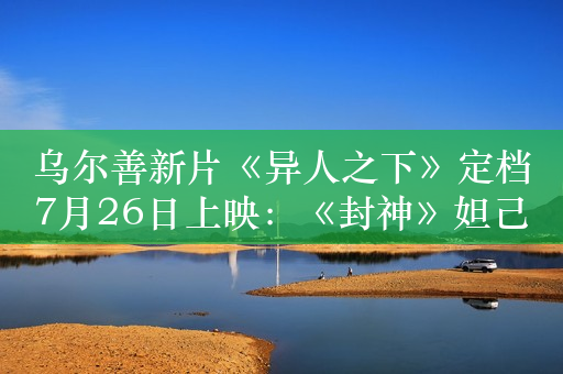 乌尔善新片《异人之下》定档7月26日上映：《封神》妲己出演夏禾