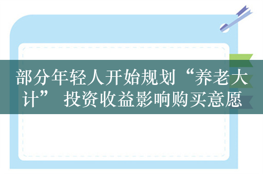 部分年轻人开始规划“养老大计” 投资收益影响购买意愿