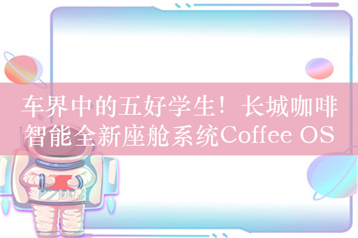 车界中的五好学生！长城咖啡智能全新座舱系统Coffee OS 3一图看懂