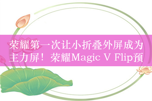 荣耀第一次让小折叠外屏成为主力屏！荣耀Magic V Flip预售：4999元起