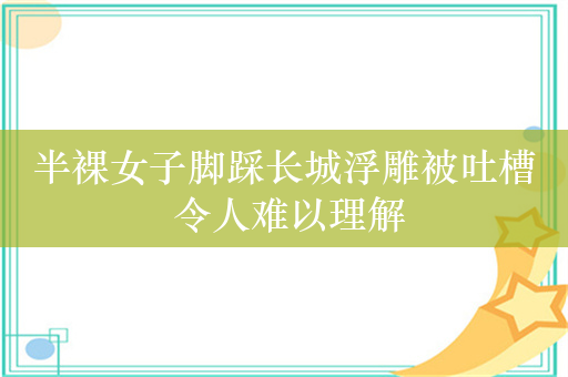 半裸女子脚踩长城浮雕被吐槽 令人难以理解